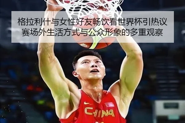 格拉利什与女性好友畅饮看世界杯引热议 赛场外生活方式与公众形象的多重观察